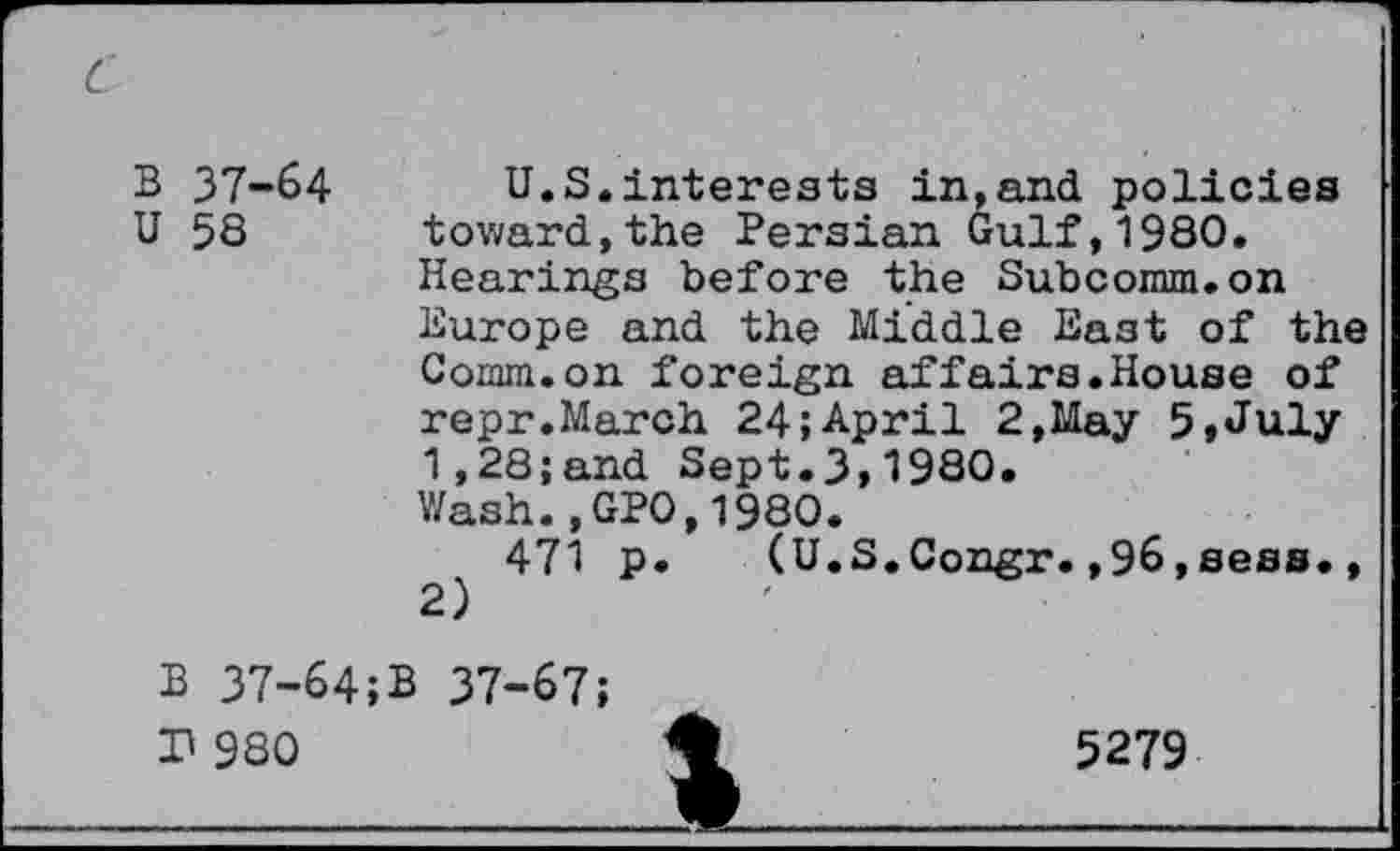 ﻿B 37-64
U 58
U.S.interests inland policies toward,the Persian Gulf,1980. Hearings before the Subcomm.on Europe and the Middle East of the Comm.on foreign affairs.House of repr.March 24;April 2,May 5,July 1,28;and Sept.3,1980.
Wash.,GPO,1980.
471 p. (U.S.Congr.,96,sees., 2)
B 37-64;
P 980
B 37-67;
5279